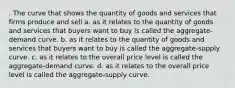 . The curve that shows the quantity of goods and services that firms produce and sell a. as it relates to the quantity of goods and services that buyers want to buy is called the aggregate-demand curve. b. as it relates to the quantity of goods and services that buyers want to buy is called the aggregate-supply curve. c. as it relates to the overall price level is called the aggregate-demand curve. d. as it relates to the overall price level is called the aggregate-supply curve.