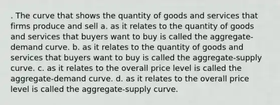 . The curve that shows the quantity of goods and services that firms produce and sell a. as it relates to the quantity of goods and services that buyers want to buy is called the aggregate-demand curve. b. as it relates to the quantity of goods and services that buyers want to buy is called the aggregate-supply curve. c. as it relates to the overall price level is called the aggregate-demand curve. d. as it relates to the overall price level is called the aggregate-supply curve.