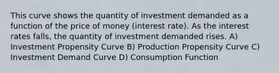 This curve shows the quantity of investment demanded as a function of the price of money (interest rate). As the interest rates falls, the quantity of investment demanded rises. A) Investment Propensity Curve B) Production Propensity Curve C) Investment Demand Curve D) Consumption Function