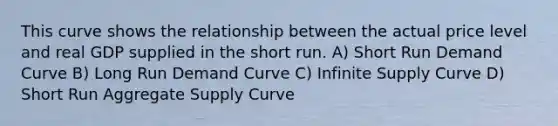 This curve shows the relationship between the actual price level and real GDP supplied in the short run. A) Short Run Demand Curve B) Long Run Demand Curve C) Infinite Supply Curve D) Short Run Aggregate Supply Curve