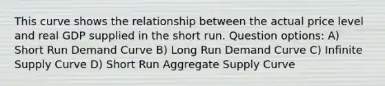 This curve shows the relationship between the actual price level and real GDP supplied in the short run. Question options: A) Short Run Demand Curve B) Long Run Demand Curve C) Infinite Supply Curve D) Short Run Aggregate Supply Curve