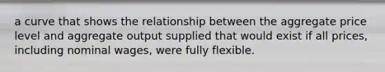 a curve that shows the relationship between the aggregate price level and aggregate output supplied that would exist if all prices, including nominal wages, were fully flexible.