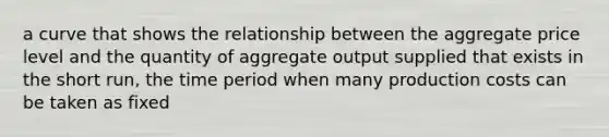 a curve that shows the relationship between the aggregate price level and the quantity of aggregate output supplied that exists in the short run, the time period when many production costs can be taken as fixed