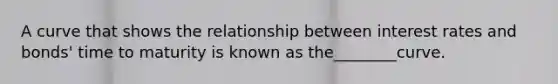 A curve that shows the relationship between interest rates and bonds' time to maturity is known as the________curve.