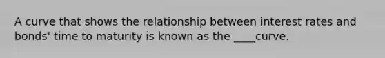 A curve that shows the relationship between interest rates and bonds' time to maturity is known as the ____curve.