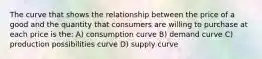 The curve that shows the relationship between the price of a good and the quantity that consumers are willing to purchase at each price is the: A) consumption curve B) demand curve C) production possibilities curve D) supply curve