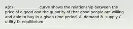 A(n) _____________ curve shows the relationship between the price of a good and the quantity of that good people are willing and able to buy in a given time period. A. demand B. supply C. utility D. equilibrium
