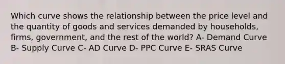 Which curve shows the relationship between the price level and the quantity of goods and services demanded by households, firms, government, and the rest of the world? A- Demand Curve B- Supply Curve C- AD Curve D- PPC Curve E- SRAS Curve