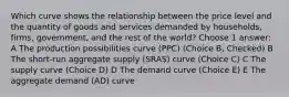 Which curve shows the relationship between the price level and the quantity of goods and services demanded by households, firms, government, and the rest of the world? Choose 1 answer: A The production possibilities curve (PPC) (Choice B, Checked) B The short-run aggregate supply (SRAS) curve (Choice C) C The supply curve (Choice D) D The demand curve (Choice E) E The aggregate demand (AD) curve