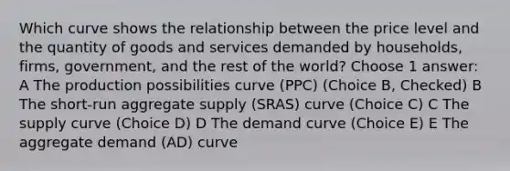 Which curve shows the relationship between the price level and the quantity of goods and services demanded by households, firms, government, and the rest of the world? Choose 1 answer: A The production possibilities curve (PPC) (Choice B, Checked) B The short-run aggregate supply (SRAS) curve (Choice C) C The supply curve (Choice D) D The demand curve (Choice E) E The aggregate demand (AD) curve