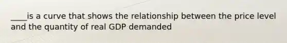 ____is a curve that shows the relationship between the price level and the quantity of real GDP demanded