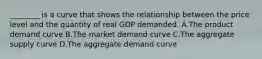 ________ is a curve that shows the relationship between the price level and the quantity of real GDP demanded. A.The product demand curve B.The market demand curve C.The aggregate supply curve D.The aggregate demand curve