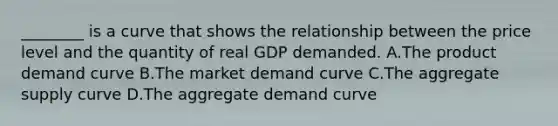 ________ is a curve that shows the relationship between the price level and the quantity of real GDP demanded. A.The product demand curve B.The market demand curve C.The aggregate supply curve D.The aggregate demand curve