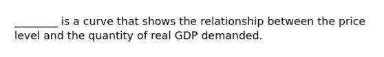 ________ is a curve that shows the relationship between the price level and the quantity of real GDP demanded.