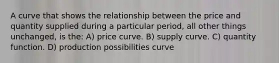 A curve that shows the relationship between the price and quantity supplied during a particular period, all other things unchanged, is the: A) price curve. B) supply curve. C) quantity function. D) production possibilities curve