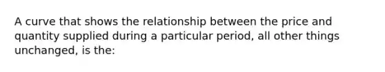 A curve that shows the relationship between the price and quantity supplied during a particular period, all other things unchanged, is the: