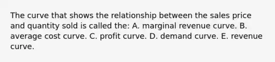 The curve that shows the relationship between the sales price and quantity sold is called the: A. marginal revenue curve. B. average cost curve. C. profit curve. D. demand curve. E. revenue curve.