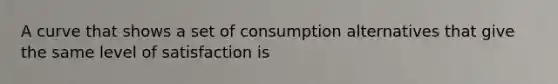 A curve that shows a set of consumption alternatives that give the same level of satisfaction is