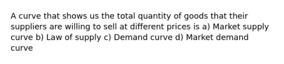 A curve that shows us the total quantity of goods that their suppliers are willing to sell at different prices is a) Market supply curve b) Law of supply c) Demand curve d) Market demand curve