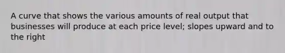 A curve that shows the various amounts of real output that businesses will produce at each price level; slopes upward and to the right