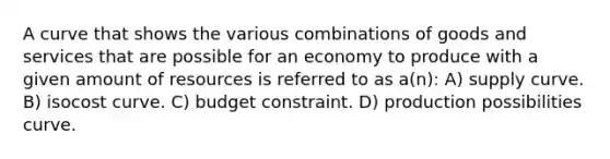 A curve that shows the various combinations of goods and services that are possible for an economy to produce with a given amount of resources is referred to as a(n): A) supply curve. B) isocost curve. C) budget constraint. D) production possibilities curve.