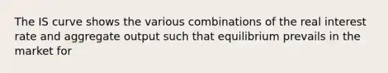 The IS curve shows the various combinations of the real interest rate and aggregate output such that equilibrium prevails in the market for