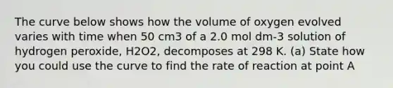 The curve below shows how the volume of oxygen evolved varies with time when 50 cm3 of a 2.0 mol dm-3 solution of hydrogen peroxide, H2O2, decomposes at 298 K. (a) State how you could use the curve to find the rate of reaction at point A