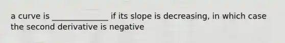 a curve is ______________ if its slope is decreasing, in which case the second derivative is negative