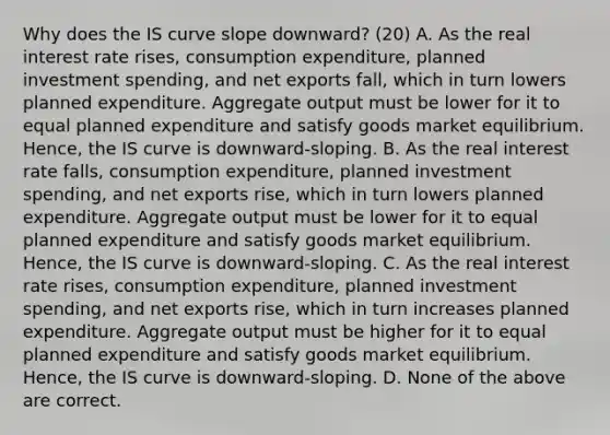 Why does the IS curve slope​ downward? (20) A. As the real interest rate​ rises, consumption​ expenditure, planned investment​ spending, and net exports​ fall, which in turn lowers planned expenditure. Aggregate output must be lower for it to equal planned expenditure and satisfy goods market equilibrium.​ Hence, the IS curve is​ downward-sloping. B. As the real interest rate​ falls, consumption​ expenditure, planned investment​ spending, and net exports​ rise, which in turn lowers planned expenditure. Aggregate output must be lower for it to equal planned expenditure and satisfy goods market equilibrium.​ Hence, the IS curve is​ downward-sloping. C. As the real interest rate​ rises, consumption​ expenditure, planned investment​ spending, and net exports​ rise, which in turn increases planned expenditure. Aggregate output must be higher for it to equal planned expenditure and satisfy goods market equilibrium.​ Hence, the IS curve is​ downward-sloping. D. None of the above are correct.