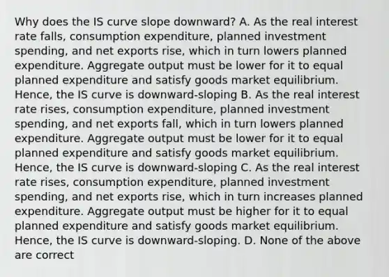 Why does the IS curve slope downward? A. As the real interest rate falls, consumption expenditure, planned investment spending, and net exports rise, which in turn lowers planned expenditure. Aggregate output must be lower for it to equal planned expenditure and satisfy goods market equilibrium. Hence, the IS curve is downward-sloping B. As the real interest rate rises, consumption expenditure, planned investment spending, and net exports fall, which in turn lowers planned expenditure. Aggregate output must be lower for it to equal planned expenditure and satisfy goods market equilibrium. Hence, the IS curve is downward-sloping C. As the real interest rate rises, consumption expenditure, planned investment spending, and net exports rise, which in turn increases planned expenditure. Aggregate output must be higher for it to equal planned expenditure and satisfy goods market equilibrium. Hence, the IS curve is downward-sloping. D. None of the above are correct