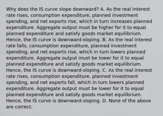 Why does the IS curve slope​ downward? A. As the real interest rate​ rises, consumption​ expenditure, planned investment​ spending, and net exports​ rise, which in turn increases planned expenditure. Aggregate output must be higher for it to equal planned expenditure and satisfy goods market equilibrium.​ Hence, the IS curve is​ downward-sloping. B. As the real interest rate​ falls, consumption​ expenditure, planned investment​ spending, and net exports​ rise, which in turn lowers planned expenditure. Aggregate output must be lower for it to equal planned expenditure and satisfy goods market equilibrium.​ Hence, the IS curve is​ downward-sloping. C. As the real interest rate​ rises, consumption​ expenditure, planned investment​ spending, and net exports​ fall, which in turn lowers planned expenditure. Aggregate output must be lower for it to equal planned expenditure and satisfy goods market equilibrium.​ Hence, the IS curve is​ downward-sloping. D. None of the above are correct.