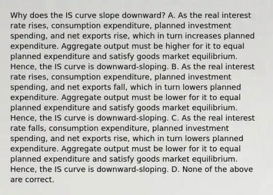 Why does the IS curve slope​ downward? A. As the real interest rate​ rises, consumption​ expenditure, planned investment​ spending, and net exports​ rise, which in turn increases planned expenditure. Aggregate output must be higher for it to equal planned expenditure and satisfy goods market equilibrium.​ Hence, the IS curve is​ downward-sloping. B. As the real interest rate​ rises, consumption​ expenditure, planned investment​ spending, and net exports​ fall, which in turn lowers planned expenditure. Aggregate output must be lower for it to equal planned expenditure and satisfy goods market equilibrium.​ Hence, the IS curve is​ downward-sloping. C. As the real interest rate​ falls, consumption​ expenditure, planned investment​ spending, and net exports​ rise, which in turn lowers planned expenditure. Aggregate output must be lower for it to equal planned expenditure and satisfy goods market equilibrium.​ Hence, the IS curve is​ downward-sloping. D. None of the above are correct.