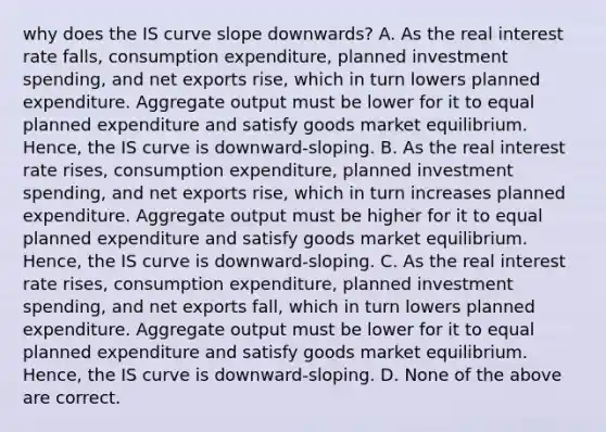 why does the IS curve slope downwards? A. As the real interest rate​ falls, consumption​ expenditure, planned investment​ spending, and net exports​ rise, which in turn lowers planned expenditure. Aggregate output must be lower for it to equal planned expenditure and satisfy goods market equilibrium.​ Hence, the IS curve is​ downward-sloping. B. As the real interest rate​ rises, consumption​ expenditure, planned investment​ spending, and net exports​ rise, which in turn increases planned expenditure. Aggregate output must be higher for it to equal planned expenditure and satisfy goods market equilibrium.​ Hence, the IS curve is​ downward-sloping. C. As the real interest rate​ rises, consumption​ expenditure, planned investment​ spending, and net exports​ fall, which in turn lowers planned expenditure. Aggregate output must be lower for it to equal planned expenditure and satisfy goods market equilibrium.​ Hence, the IS curve is​ downward-sloping. D. None of the above are correct.