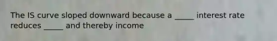 The IS curve sloped downward because a _____ interest rate reduces _____ and thereby income