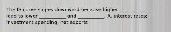 The IS curve slopes downward because higher​ ______________ lead to lower​ ___________ and​ ___________. A. interest​ rates; investment​ spending; net exports