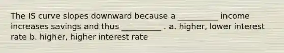 The IS curve slopes downward because a __________ income increases savings and thus __________ . a. higher, lower interest rate b. higher, higher interest rate