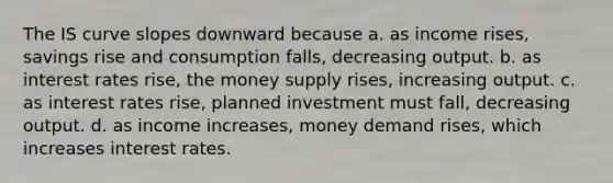 The IS curve slopes downward because a. as income rises, savings rise and consumption falls, decreasing output. b. as interest rates rise, the money supply rises, increasing output. c. as interest rates rise, planned investment must fall, decreasing output. d. as income increases, money demand rises, which increases interest rates.