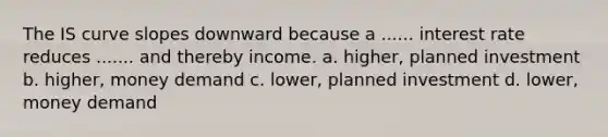 The IS curve slopes downward because a ...... interest rate reduces ....... and thereby income. a. higher, planned investment b. higher, money demand c. lower, planned investment d. lower, money demand