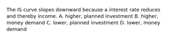 The IS curve slopes downward because a interest rate reduces and thereby income. A. higher, planned investment B. higher, money demand C. lower, planned investment D. lower, money demand