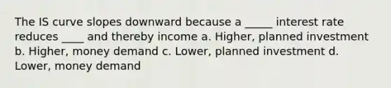 The IS curve slopes downward because a _____ interest rate reduces ____ and thereby income a. Higher, planned investment b. Higher, money demand c. Lower, planned investment d. Lower, money demand