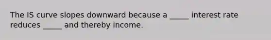 The IS curve slopes downward because a _____ interest rate reduces _____ and thereby income.