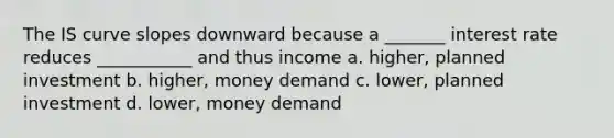 The IS curve slopes downward because a _______ interest rate reduces ___________ and thus income a. higher, planned investment b. higher, money demand c. lower, planned investment d. lower, money demand