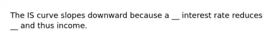 The IS curve slopes downward because a __ interest rate reduces __ and thus income.