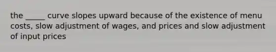 the _____ curve slopes upward because of the existence of menu costs, slow adjustment of wages, and prices and slow adjustment of input prices