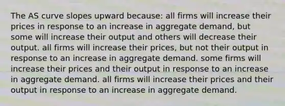 The AS curve slopes upward because: all firms will increase their prices in response to an increase in aggregate demand, but some will increase their output and others will decrease their output. all firms will increase their prices, but not their output in response to an increase in aggregate demand. some firms will increase their prices and their output in response to an increase in aggregate demand. all firms will increase their prices and their output in response to an increase in aggregate demand.