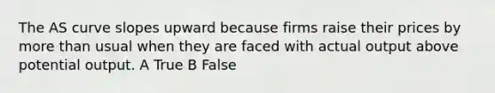 The AS curve slopes upward because firms raise their prices by <a href='https://www.questionai.com/knowledge/keWHlEPx42-more-than' class='anchor-knowledge'>more than</a> usual when they are faced with actual output above potential output. A True B False