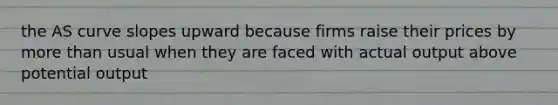 the AS curve slopes upward because firms raise their prices by more than usual when they are faced with actual output above potential output