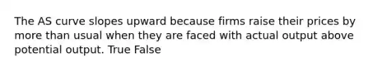 The AS curve slopes upward because firms raise their prices by more than usual when they are faced with actual output above potential output. True False