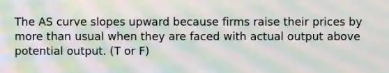 The AS curve slopes upward because firms raise their prices by more than usual when they are faced with actual output above potential output. (T or F)