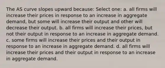 The AS curve slopes upward because: Select one: a. all firms will increase their prices in response to an increase in aggregate demand, but some will increase their output and other will decrease their output. b. all firms will increase their prices, but not their output in response to an increase in aggregate demand. c. some firms will increase their prices and their output in response to an increase in aggregate demand. d. all firms will increase their prices and their output in response to an increase in aggregate demand.